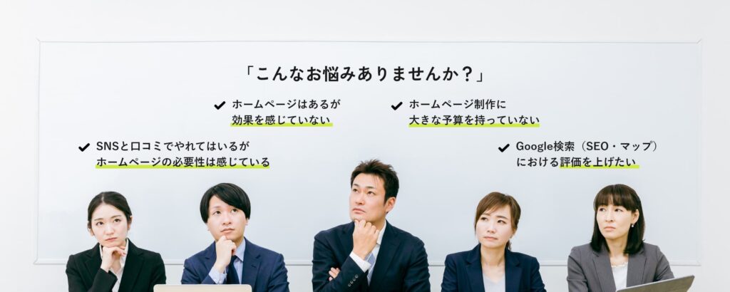 「こんなお悩みありませんか？」ホームページはあるが,効果を感じていない。ホームページ制作に大きな予算を持っていない。SNSと口コミでやれてはいるが、ホームページの必要性は感じている。Google検索（SEO・マップ）における評価を上げたい。